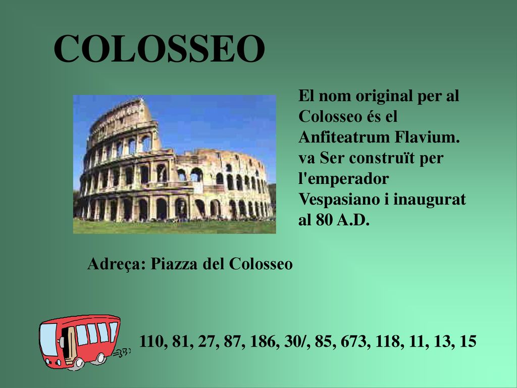 COLOSSEO El nom original per al Colosseo és el Anfiteatrum Flavium. va Ser construït per l emperador Vespasiano i inaugurat al 80 A.D.