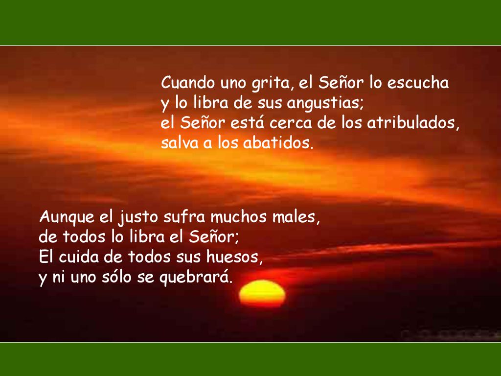 Cuando uno grita, el Señor lo escucha y lo libra de sus angustias; el Señor está cerca de los atribulados, salva a los abatidos.