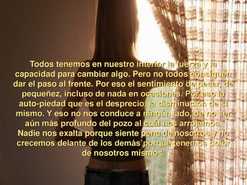 Todos tenemos en nuestro interior la fuerza y la capacidad para cambiar algo. Pero no todos consiguen dar el paso al frente. Por eso el sentimiento de pesar, de pequeñez, incluso de nada en ocasiones. Por eso la auto-piedad que es el desprecio, la disminución de si mismo. Y eso no nos conduce a ningún lado, de no ser aún más profundo del pozo al cuál nos arrojamos.