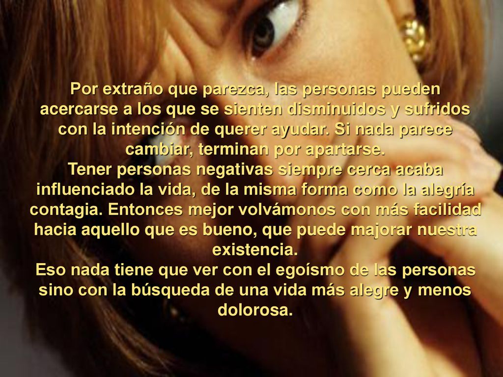 Por extraño que parezca, las personas pueden acercarse a los que se sienten disminuidos y sufridos con la intención de querer ayudar. Si nada parece cambiar, terminan por apartarse.