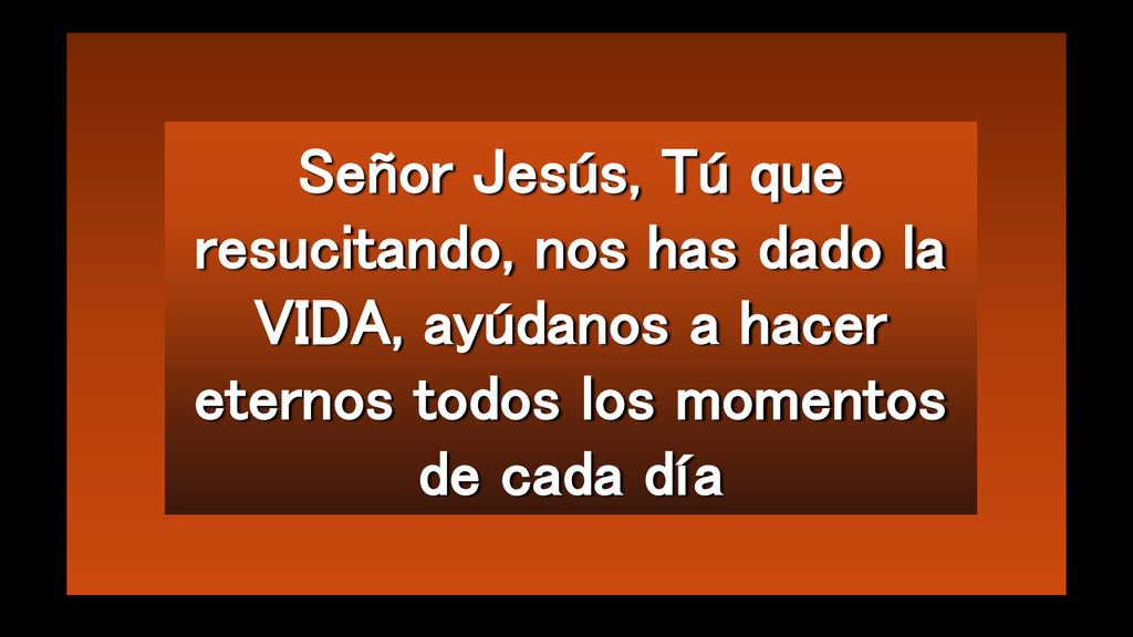 Señor Jesús, Tú que resucitando, nos has dado la VIDA, ayúdanos a hacer eternos todos los momentos de cada día