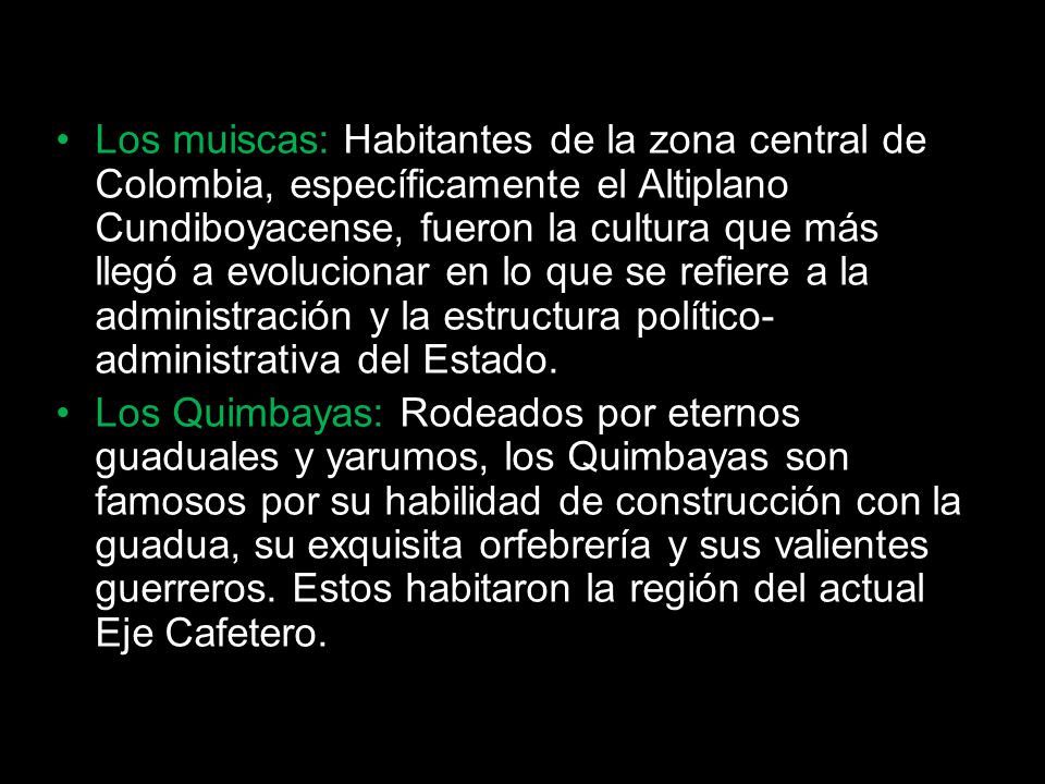 Los muiscas: Habitantes de la zona central de Colombia, específicamente el Altiplano Cundiboyacense, fueron la cultura que más llegó a evolucionar en lo que se refiere a la administración y la estructura político-administrativa del Estado.