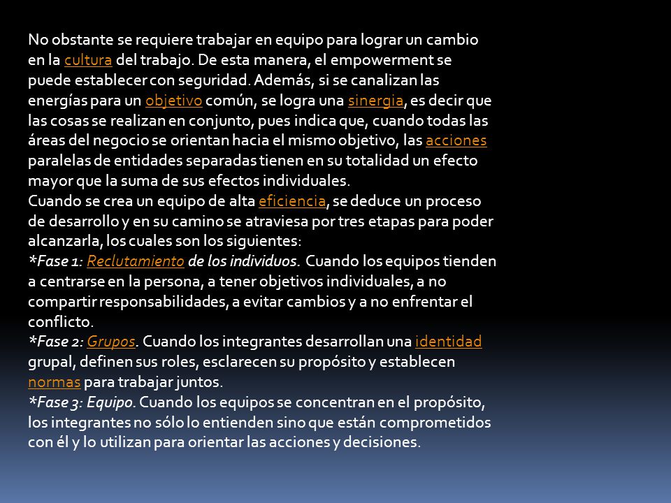 No obstante se requiere trabajar en equipo para lograr un cambio en la cultura del trabajo. De esta manera, el empowerment se puede establecer con seguridad. Además, si se canalizan las energías para un objetivo común, se logra una sinergia, es decir que las cosas se realizan en conjunto, pues indica que, cuando todas las áreas del negocio se orientan hacia el mismo objetivo, las acciones paralelas de entidades separadas tienen en su totalidad un efecto mayor que la suma de sus efectos individuales.