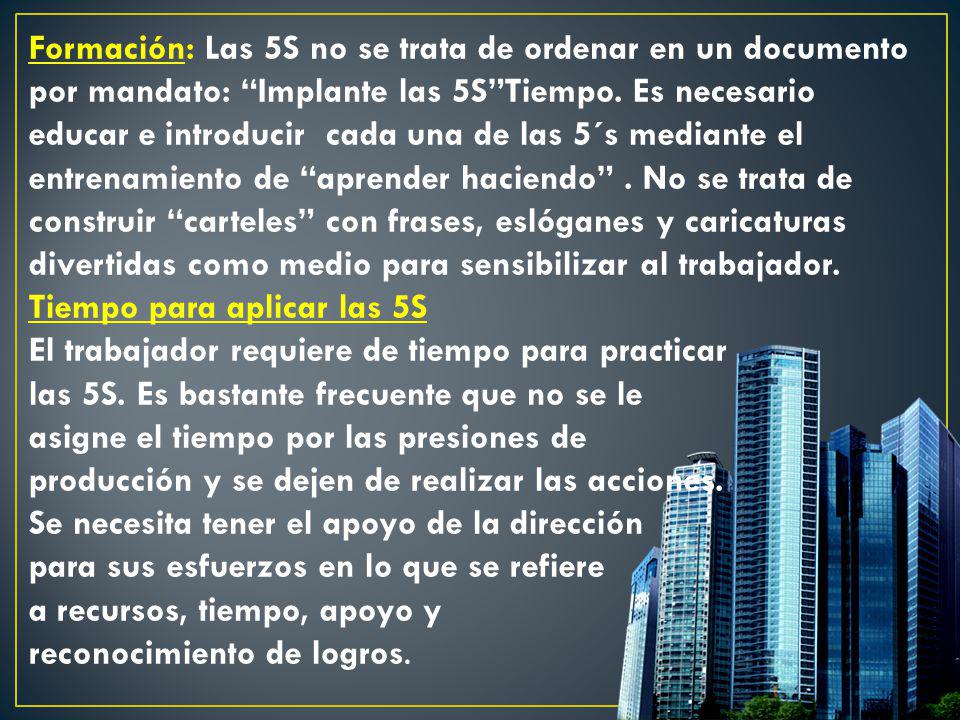 Formación: Las 5S no se trata de ordenar en un documento por mandato: Implante las 5S Tiempo. Es necesario educar e introducir cada una de las 5´s mediante el entrenamiento de aprender haciendo . No se trata de construir carteles con frases, eslóganes y caricaturas divertidas como medio para sensibilizar al trabajador.