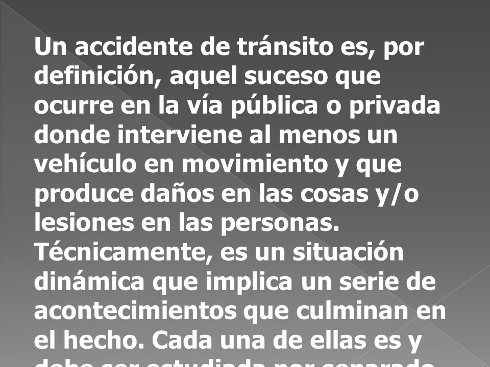 Un accidente de tránsito es, por definición, aquel suceso que ocurre en la vía pública o privada donde interviene al menos un vehículo en movimiento y que produce daños en las cosas y/o lesiones en las personas.