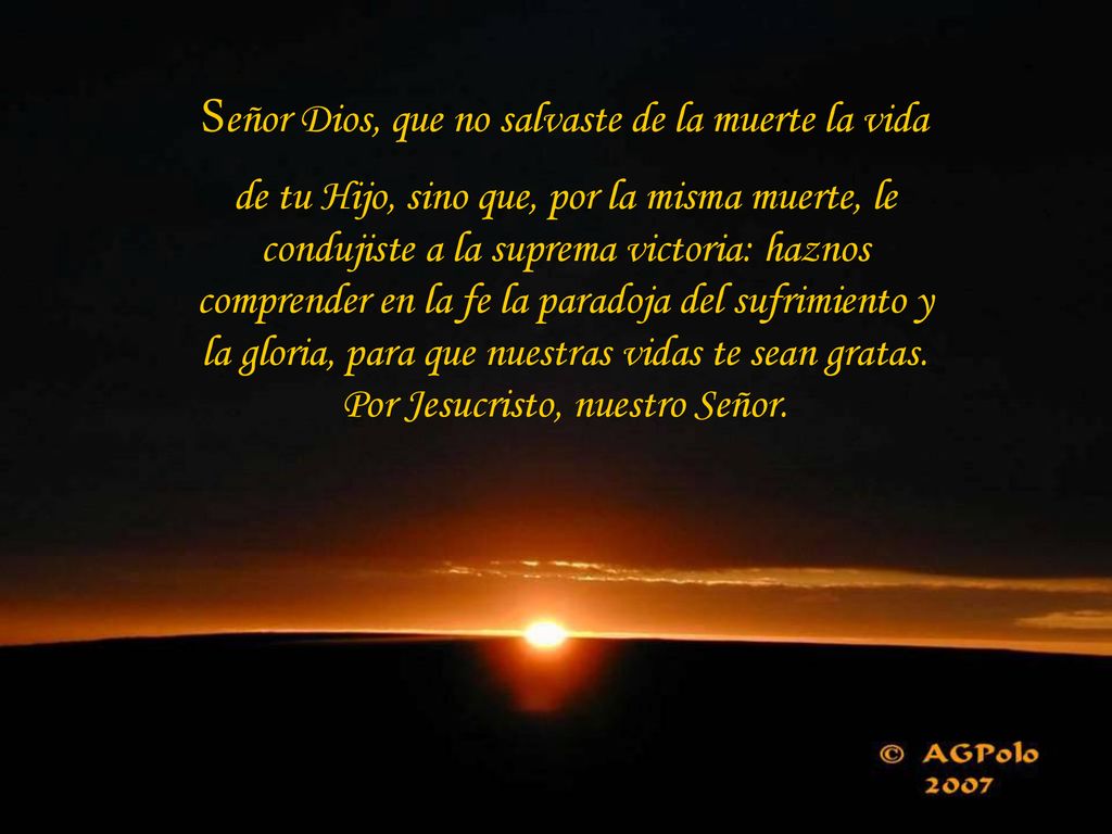 Señor Dios, que no salvaste de la muerte la vida de tu Hijo, sino que, por la misma muerte, le condujiste a la suprema victoria: haznos comprender en la fe la paradoja del sufrimiento y la gloria, para que nuestras vidas te sean gratas.