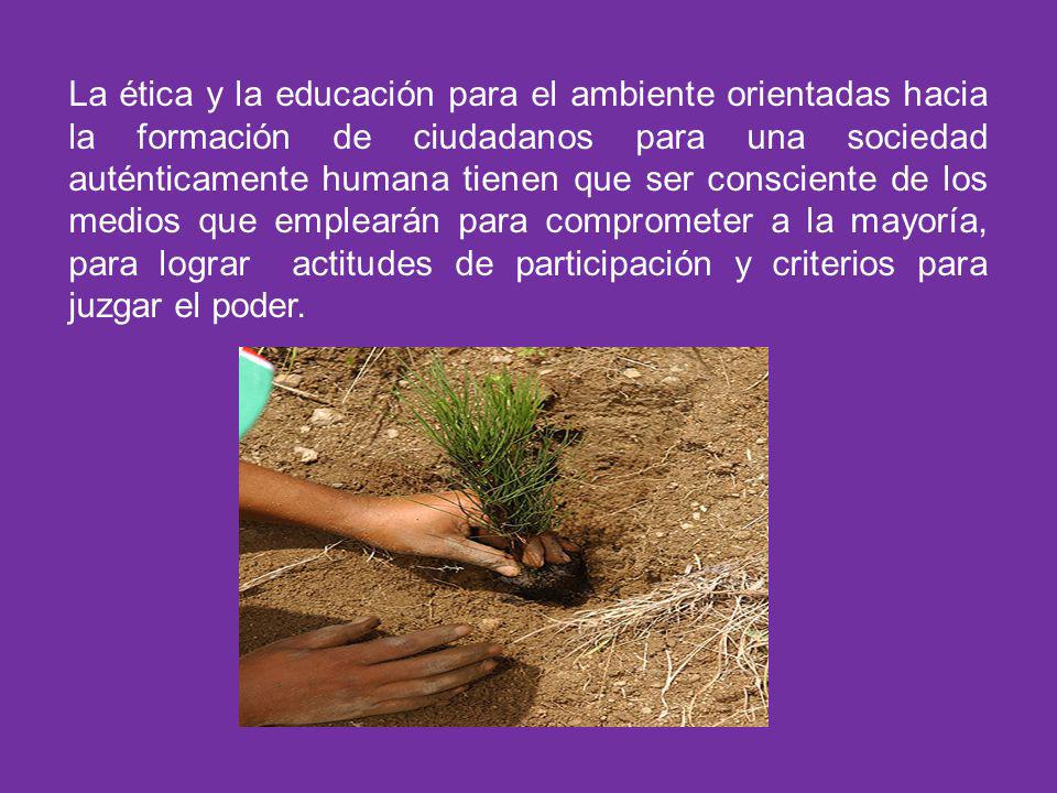 La ética y la educación para el ambiente orientadas hacia la formación de ciudadanos para una sociedad auténticamente humana tienen que ser consciente de los medios que emplearán para comprometer a la mayoría, para lograr actitudes de participación y criterios para juzgar el poder.