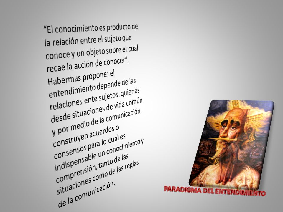 El conocimiento es producto de la relación entre el sujeto que conoce y un objeto sobre el cual recae la acción de conocer . Habermas propone: el entendimiento depende de las relaciones ente sujetos, quienes desde situaciones de vida común y por medio de la comunicación, construyen acuerdos o consensos para lo cual es indispensable un conocimiento y comprensión, tanto de las situaciones como de las reglas de la comunicación.