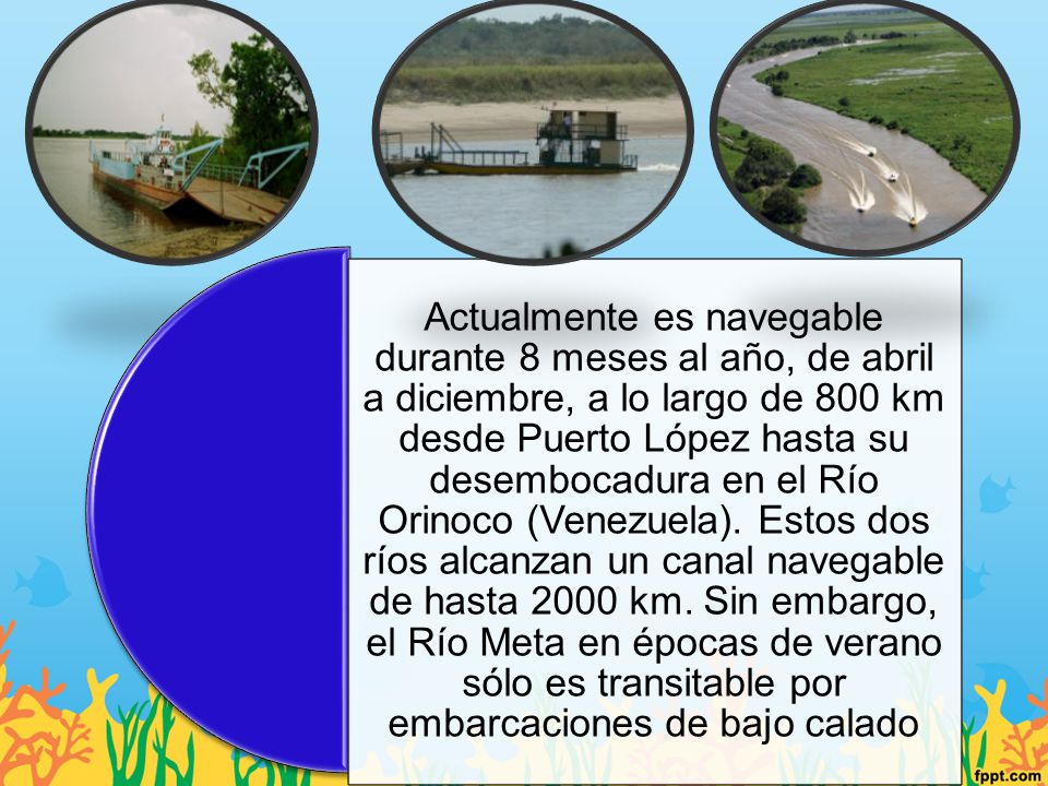 Actualmente es navegable durante 8 meses al año, de abril a diciembre, a lo largo de 800 km desde Puerto López hasta su desembocadura en el Río Orinoco (Venezuela).