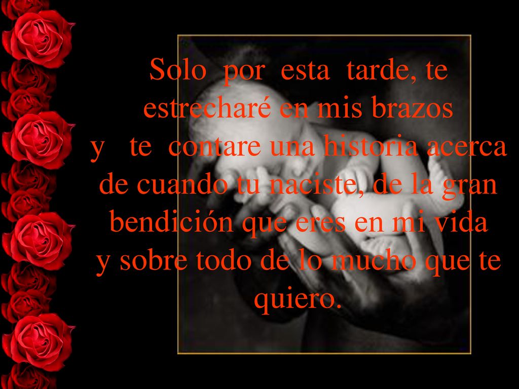 Solo por esta tarde, te estrecharé en mis brazos y te contare una historia acerca de cuando tu naciste, de la gran bendición que eres en mi vida y sobre todo de lo mucho que te quiero.