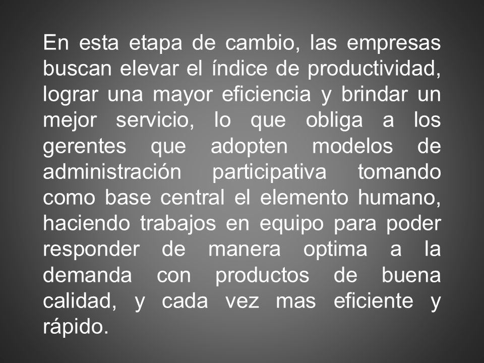En esta etapa de cambio, las empresas buscan elevar el índice de productividad, lograr una mayor eficiencia y brindar un mejor servicio, lo que obliga a los gerentes que adopten modelos de administración participativa tomando como base central el elemento humano, haciendo trabajos en equipo para poder responder de manera optima a la demanda con productos de buena calidad, y cada vez mas eficiente y rápido.