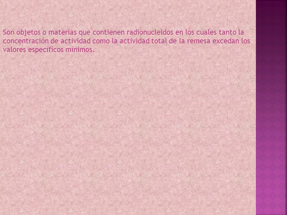 Son objetos o materias que contienen radionucleidos en los cuales tanto la concentración de actividad como la actividad total de la remesa excedan los valores específicos mínimos.