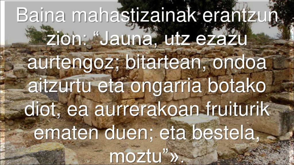 Baina mahastizainak erantzun zion: Jauna, utz ezazu aurtengoz; bitartean, ondoa aitzurtu eta ongarria botako diot, ea aurrerakoan fruiturik ematen duen; eta bestela, moztu ».