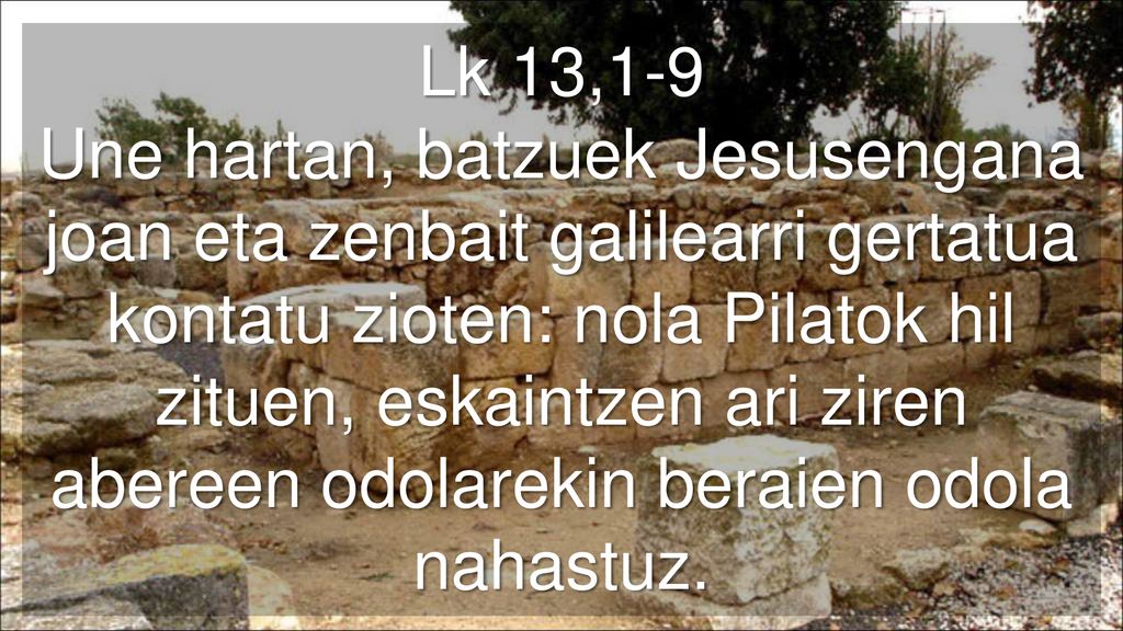 Lk 13,1-9 Une hartan, batzuek Jesusengana joan eta zenbait galilearri gertatua kontatu zioten: nola Pilatok hil zituen, eskaintzen ari ziren abereen odolarekin beraien odola nahastuz.