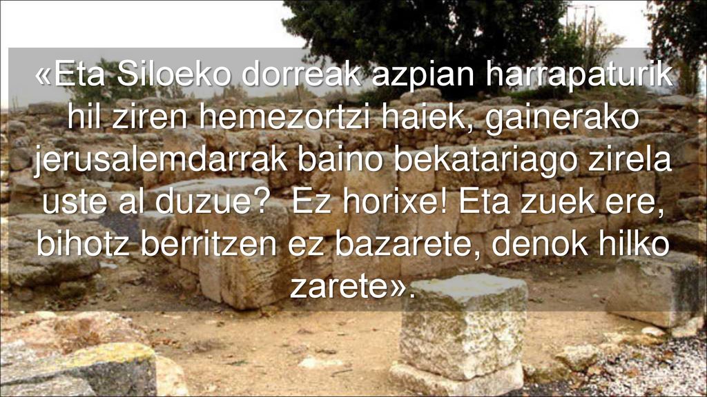 «Eta Siloeko dorreak azpian harrapaturik hil ziren hemezortzi haiek, gainerako jerusalemdarrak baino bekatariago zirela uste al duzue.