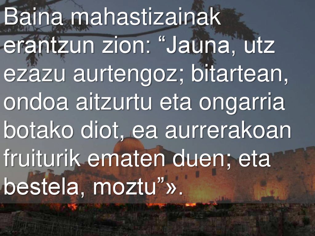 Baina mahastizainak erantzun zion: Jauna, utz ezazu aurtengoz; bitartean, ondoa aitzurtu eta ongarria botako diot, ea aurrerakoan fruiturik ematen duen; eta bestela, moztu ».