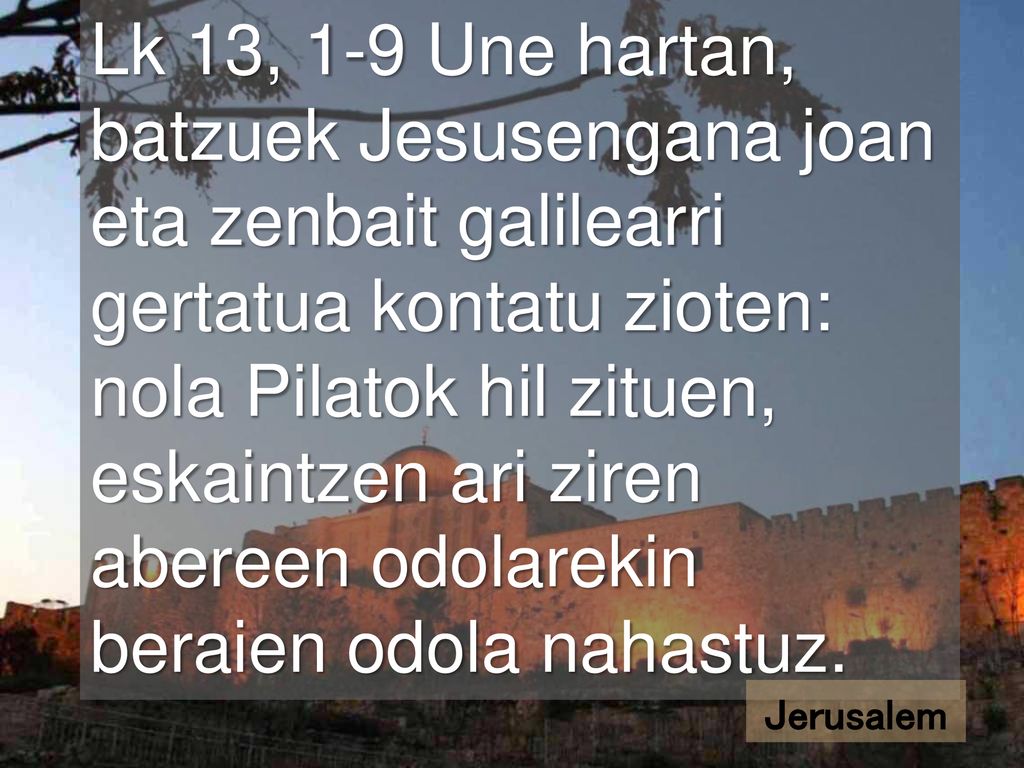 Lk 13, 1-9 Une hartan, batzuek Jesusengana joan eta zenbait galilearri gertatua kontatu zioten: nola Pilatok hil zituen, eskaintzen ari ziren abereen odolarekin beraien odola nahastuz.