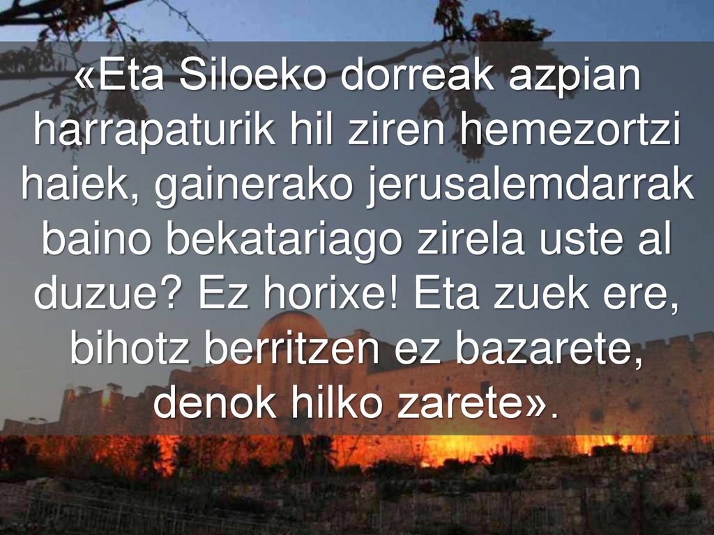 «Eta Siloeko dorreak azpian harrapaturik hil ziren hemezortzi haiek, gainerako jerusalemdarrak baino bekatariago zirela uste al duzue.