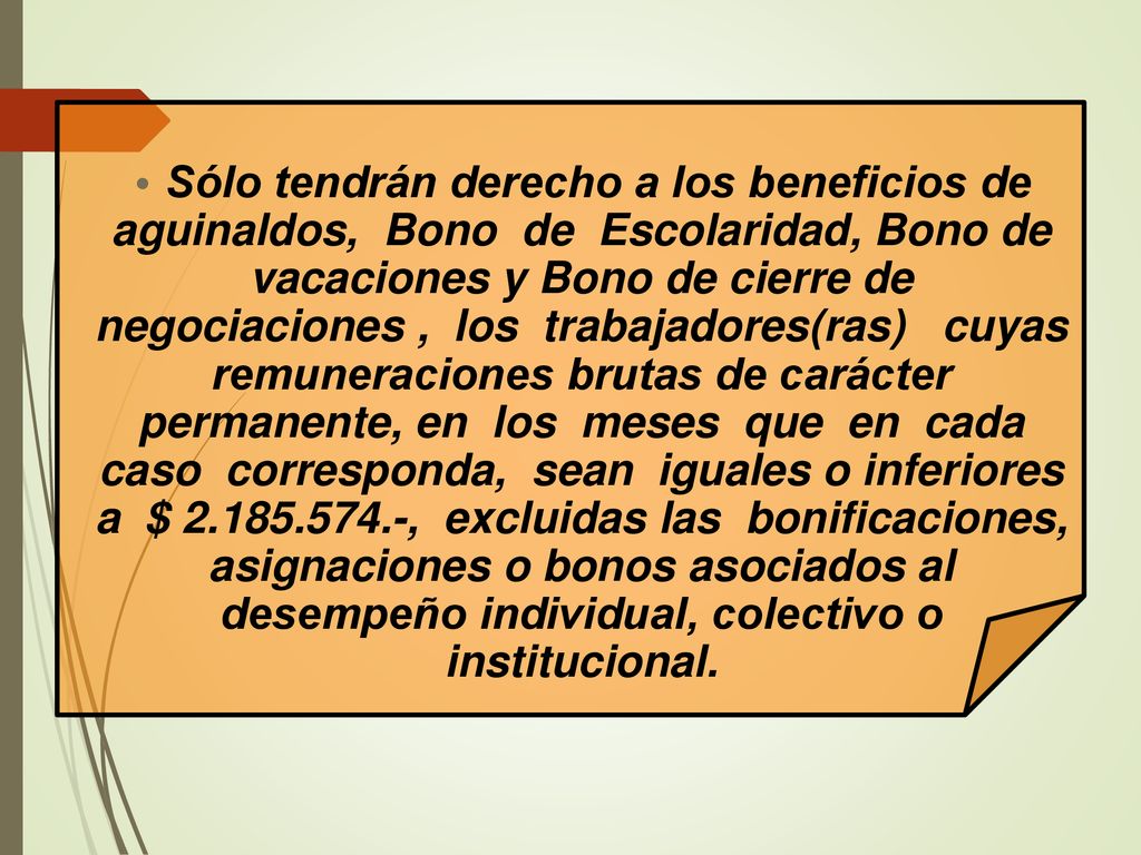 Sólo tendrán derecho a los beneficios de aguinaldos, Bono de Escolaridad, Bono de vacaciones y Bono de cierre de negociaciones , los trabajadores(ras) cuyas remuneraciones brutas de carácter permanente, en los meses que en cada caso corresponda, sean iguales o inferiores a $ , excluidas las bonificaciones, asignaciones o bonos asociados al desempeño individual, colectivo o institucional.