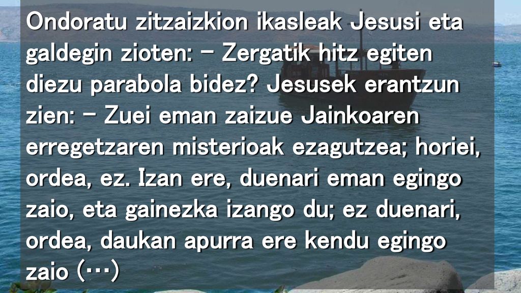 Ondoratu zitzaizkion ikasleak Jesusi eta galdegin zioten: – Zergatik hitz egiten diezu parabola bidez.