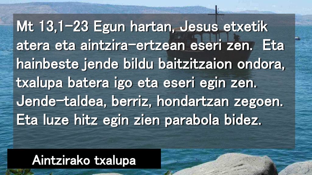 Mt 13,1-23 Egun hartan, Jesus etxetik atera eta aintzira-ertzean eseri zen. Eta hainbeste jende bildu baitzitzaion ondora, txalupa batera igo eta eseri egin zen. Jende-taldea, berriz, hondartzan zegoen. Eta luze hitz egin zien parabola bidez.