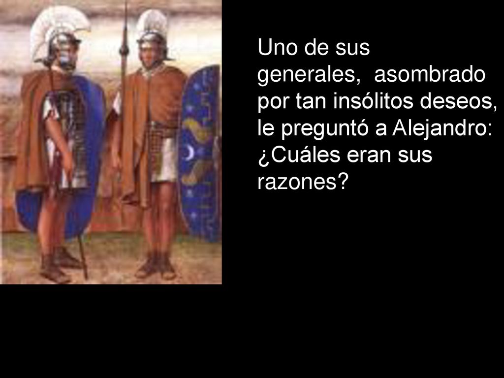 Uno de sus generales, asombrado por tan insólitos deseos, le preguntó a Alejandro: ¿Cuáles eran sus razones