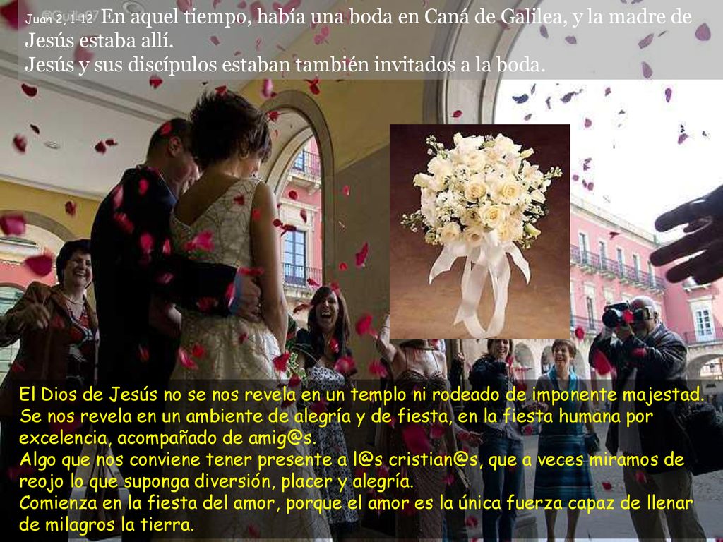 Juan 2, 1-12 En aquel tiempo, había una boda en Caná de Galilea, y la madre de Jesús estaba allí. Jesús y sus discípulos estaban también invitados a la boda.
