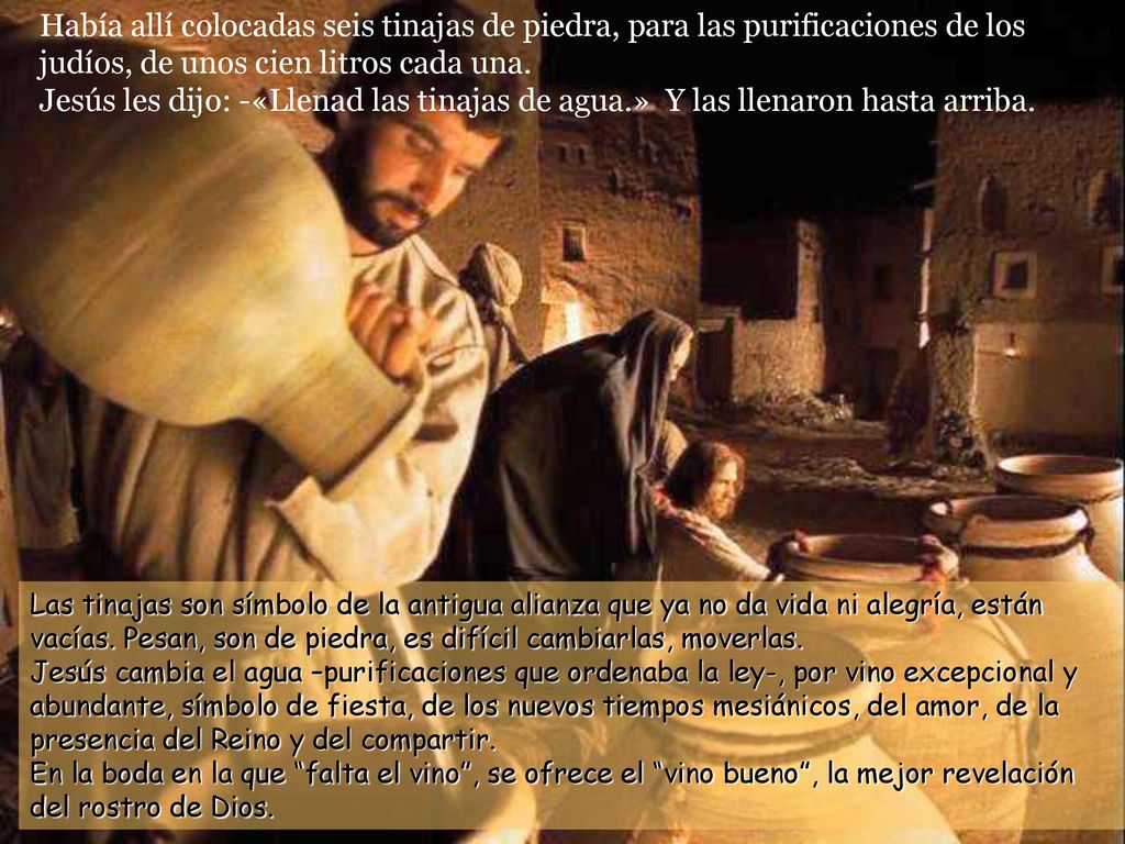 Había allí colocadas seis tinajas de piedra, para las purificaciones de los judíos, de unos cien litros cada una. Jesús les dijo: -«Llenad las tinajas de agua.» Y las llenaron hasta arriba.