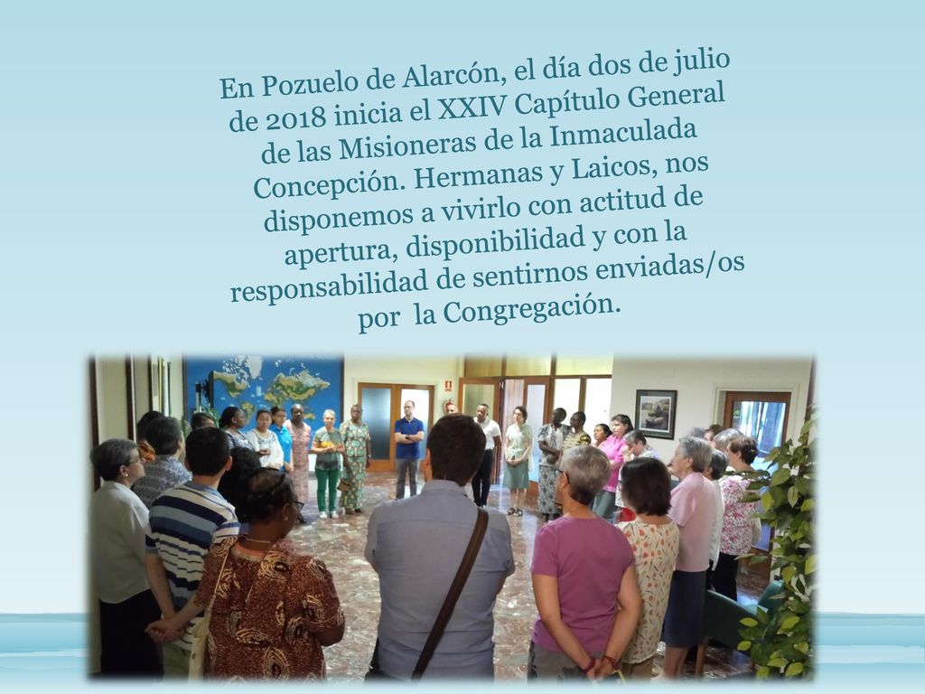 En Pozuelo de Alarcón, el día dos de julio de 2018 inicia el XXIV Capítulo General de las Misioneras de la Inmaculada Concepción. Hermanas y Laicos, nos disponemos a vivirlo con actitud de apertura, disponibilidad y con la responsabilidad de sentirnos enviadas/os por la Congregación.