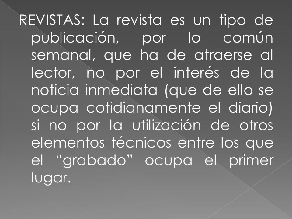 REVISTAS: La revista es un tipo de publicación, por lo común semanal, que ha de atraerse al lector, no por el interés de la noticia inmediata (que de ello se ocupa cotidianamente el diario) si no por la utilización de otros elementos técnicos entre los que el grabado ocupa el primer lugar.