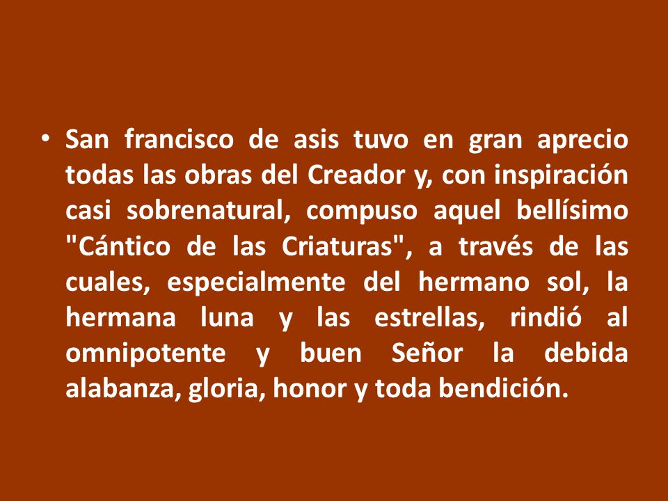San francisco de asis tuvo en gran aprecio todas las obras del Creador y, con inspiración casi sobrenatural, compuso aquel bellísimo Cántico de las Criaturas , a través de las cuales, especialmente del hermano sol, la hermana luna y las estrellas, rindió al omnipotente y buen Señor la debida alabanza, gloria, honor y toda bendición.