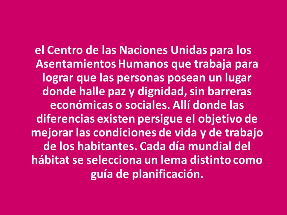 el Centro de las Naciones Unidas para los Asentamientos Humanos que trabaja para lograr que las personas posean un lugar donde halle paz y dignidad, sin barreras económicas o sociales.