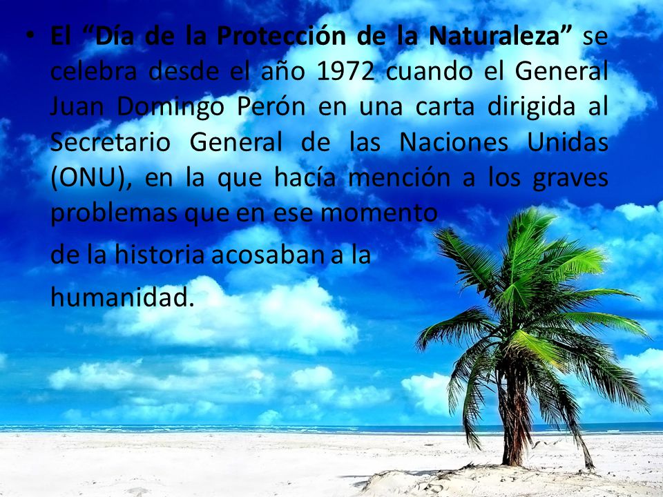 El Día de la Protección de la Naturaleza se celebra desde el año 1972 cuando el General Juan Domingo Perón en una carta dirigida al Secretario General de las Naciones Unidas (ONU), en la que hacía mención a los graves problemas que en ese momento