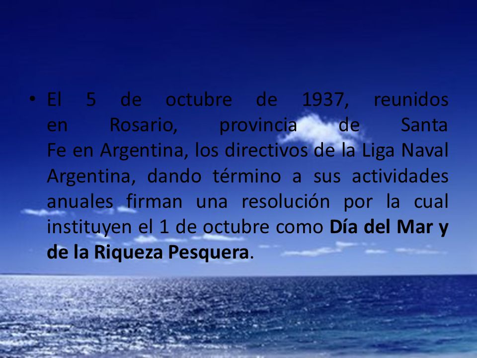 El 5 de octubre de 1937, reunidos en Rosario, provincia de Santa Fe en Argentina, los directivos de la Liga Naval Argentina, dando término a sus actividades anuales firman una resolución por la cual instituyen el 1 de octubre como Día del Mar y de la Riqueza Pesquera.