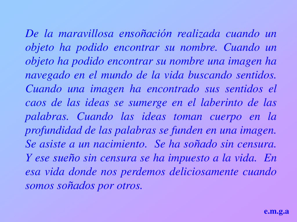 De la maravillosa ensoñación realizada cuando un objeto ha podido encontrar su nombre. Cuando un objeto ha podido encontrar su nombre una imagen ha navegado en el mundo de la vida buscando sentidos. Cuando una imagen ha encontrado sus sentidos el caos de las ideas se sumerge en el laberinto de las palabras. Cuando las ideas toman cuerpo en la profundidad de las palabras se funden en una imagen. Se asiste a un nacimiento. Se ha soñado sin censura. Y ese sueño sin censura se ha impuesto a la vida. En esa vida donde nos perdemos deliciosamente cuando somos soñados por otros.