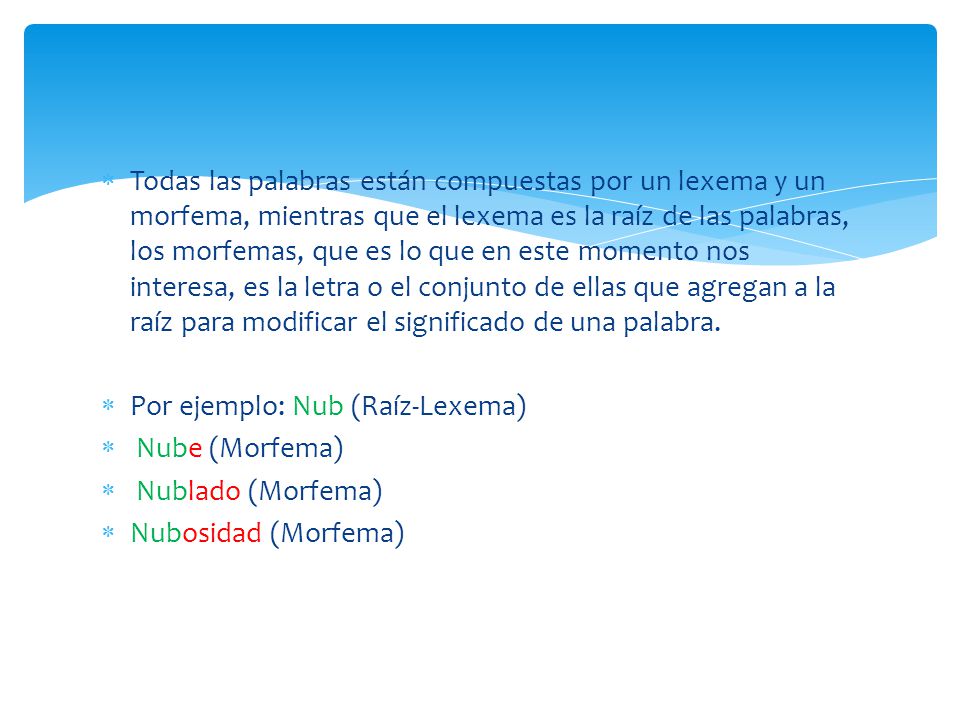 Todas las palabras están compuestas por un lexema y un morfema, mientras que el lexema es la raíz de las palabras, los morfemas, que es lo que en este momento nos interesa, es la letra o el conjunto de ellas que agregan a la raíz para modificar el significado de una palabra.