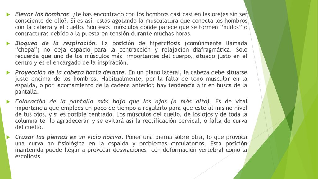 Elevar los hombros. ¿Te has encontrado con los hombros casi casi en las orejas sin ser consciente de ello . Si es así, estás agotando la musculatura que conecta los hombros con la cabeza y el cuello. Son esos músculos donde parece que se formen nudos o contracturas debido a la puesta en tensión durante muchas horas.