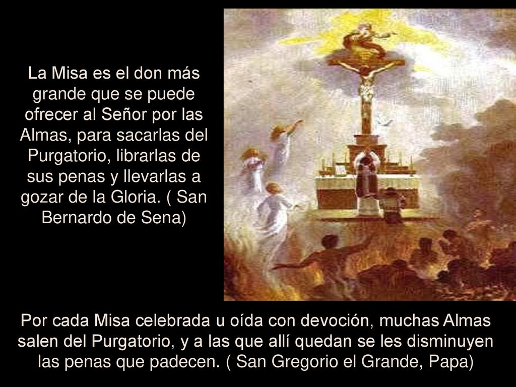 La Misa es el don más grande que se puede ofrecer al Señor por las Almas, para sacarlas del Purgatorio, librarlas de sus penas y llevarlas a gozar de la Gloria. ( San Bernardo de Sena)