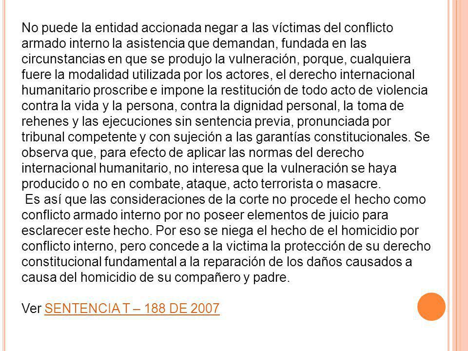 No puede la entidad accionada negar a las víctimas del conflicto armado interno la asistencia que demandan, fundada en las circunstancias en que se produjo la vulneración, porque, cualquiera fuere la modalidad utilizada por los actores, el derecho internacional humanitario proscribe e impone la restitución de todo acto de violencia contra la vida y la persona, contra la dignidad personal, la toma de rehenes y las ejecuciones sin sentencia previa, pronunciada por tribunal competente y con sujeción a las garantías constitucionales. Se observa que, para efecto de aplicar las normas del derecho internacional humanitario, no interesa que la vulneración se haya producido o no en combate, ataque, acto terrorista o masacre.