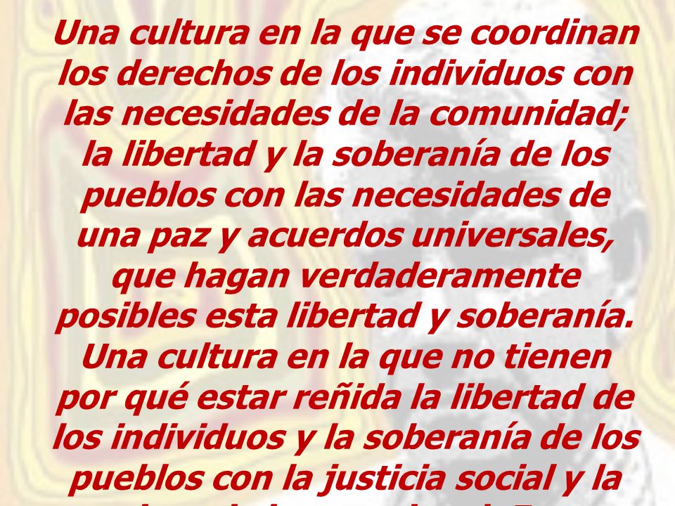 Una cultura en la que se coordinan los derechos de los individuos con las necesidades de la comunidad; la libertad y la soberanía de los pueblos con las necesidades de una paz y acuerdos universales, que hagan verdaderamente posibles esta libertad y soberanía.
