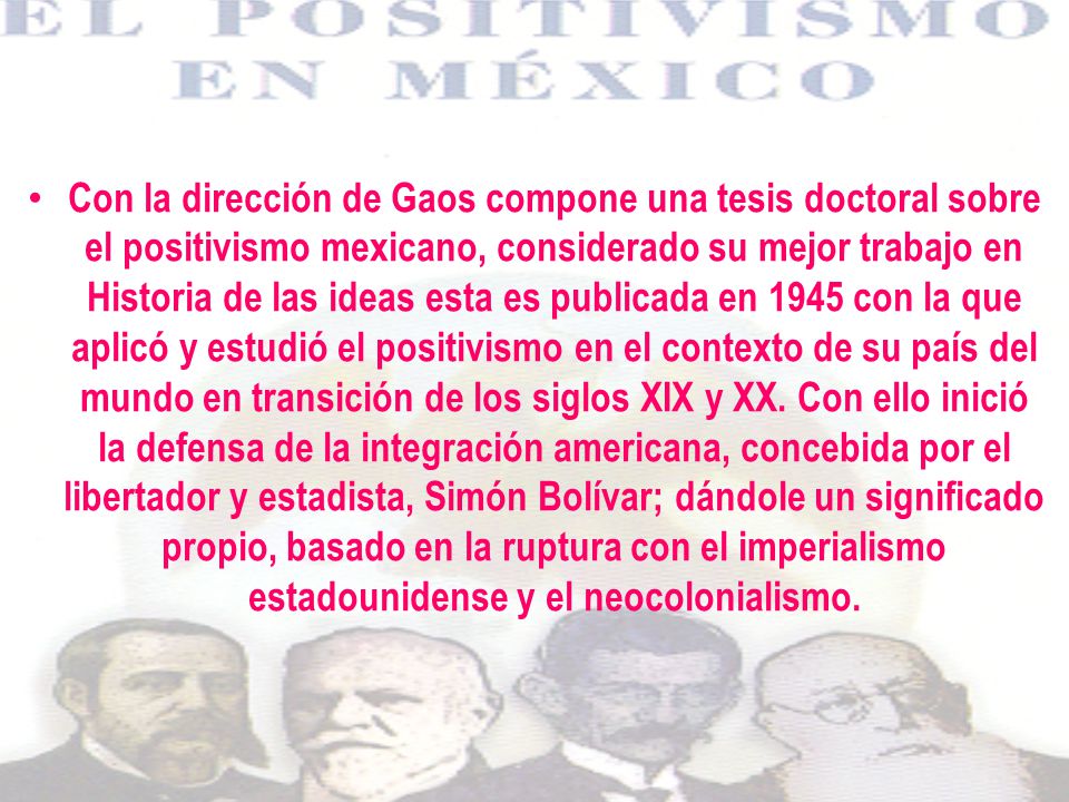 Con la dirección de Gaos compone una tesis doctoral sobre el positivismo mexicano, considerado su mejor trabajo en Historia de las ideas esta es publicada en 1945 con la que aplicó y estudió el positivismo en el contexto de su país del mundo en transición de los siglos XIX y XX.