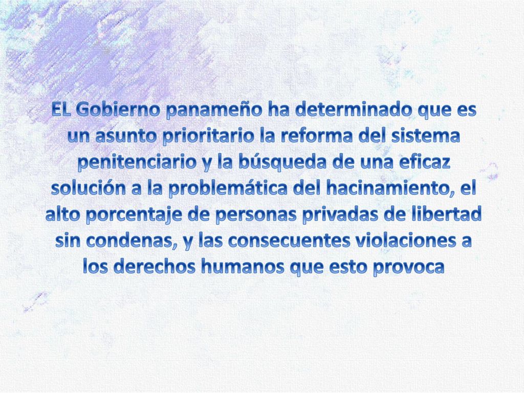 EL Gobierno panameño ha determinado que es un asunto prioritario la reforma del sistema penitenciario y la búsqueda de una eficaz solución a la problemática del hacinamiento, el alto porcentaje de personas privadas de libertad sin condenas, y las consecuentes violaciones a los derechos humanos que esto provoca