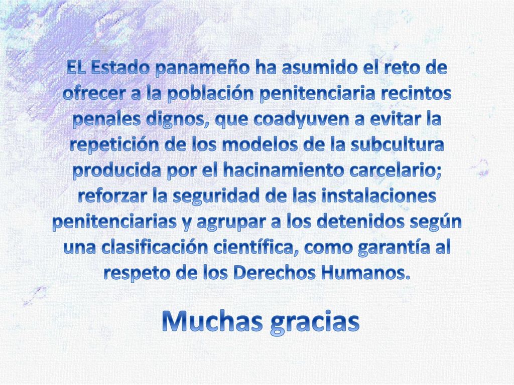 EL Estado panameño ha asumido el reto de ofrecer a la población penitenciaria recintos penales dignos, que coadyuven a evitar la repetición de los modelos de la subcultura producida por el hacinamiento carcelario; reforzar la seguridad de las instalaciones penitenciarias y agrupar a los detenidos según una clasificación científica, como garantía al respeto de los Derechos Humanos.