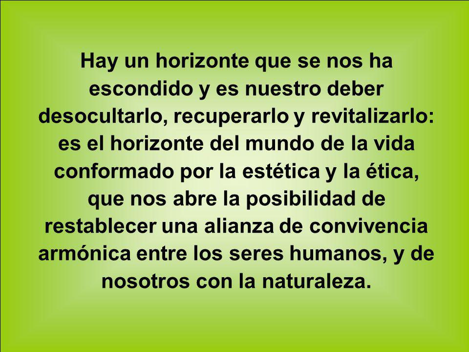 Hay un horizonte que se nos ha escondido y es nuestro deber desocultarlo, recuperarlo y revitalizarlo: es el horizonte del mundo de la vida conformado por la estética y la ética, que nos abre la posibilidad de restablecer una alianza de convivencia armónica entre los seres humanos, y de nosotros con la naturaleza.
