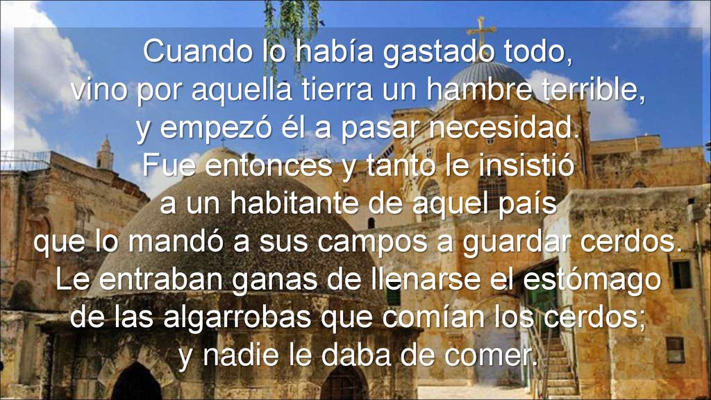 Cuando lo había gastado todo, vino por aquella tierra un hambre terrible, y empezó él a pasar necesidad.