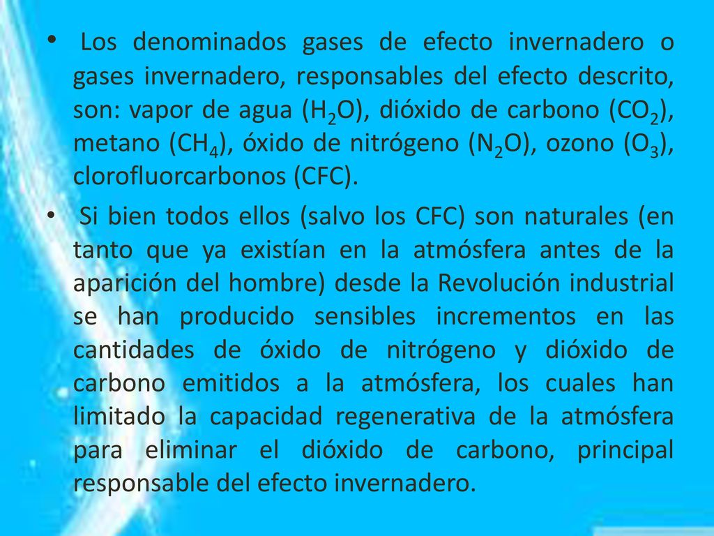 Los denominados gases de efecto invernadero o gases invernadero, responsables del efecto descrito, son: vapor de agua (H2O), dióxido de carbono (CO2), metano (CH4), óxido de nitrógeno (N2O), ozono (O3), clorofluorcarbonos (CFC).