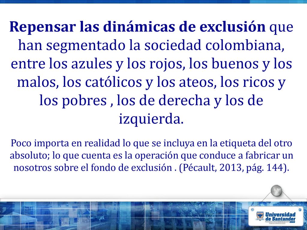 Repensar las dinámicas de exclusión que han segmentado la sociedad colombiana, entre los azules y los rojos, los buenos y los malos, los católicos y los ateos, los ricos y los pobres , los de derecha y los de izquierda.