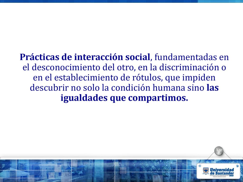 Prácticas de interacción social, fundamentadas en el desconocimiento del otro, en la discriminación o en el establecimiento de rótulos, que impiden descubrir no solo la condición humana sino las igualdades que compartimos.