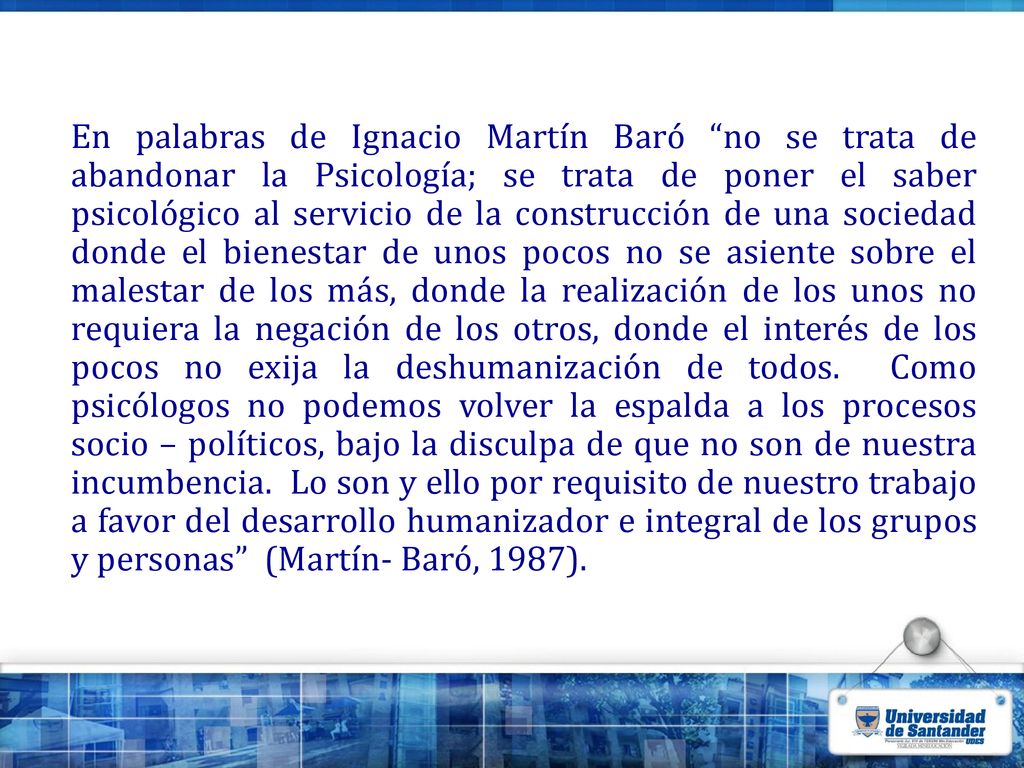 En palabras de Ignacio Martín Baró no se trata de abandonar la Psicología; se trata de poner el saber psicológico al servicio de la construcción de una sociedad donde el bienestar de unos pocos no se asiente sobre el malestar de los más, donde la realización de los unos no requiera la negación de los otros, donde el interés de los pocos no exija la deshumanización de todos.