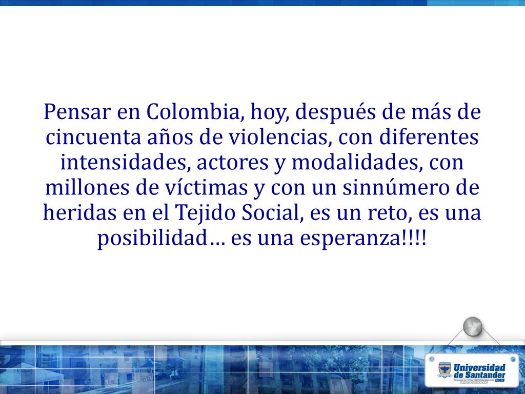 Pensar en Colombia, hoy, después de más de cincuenta años de violencias, con diferentes intensidades, actores y modalidades, con millones de víctimas y con un sinnúmero de heridas en el Tejido Social, es un reto, es una posibilidad… es una esperanza!!!!